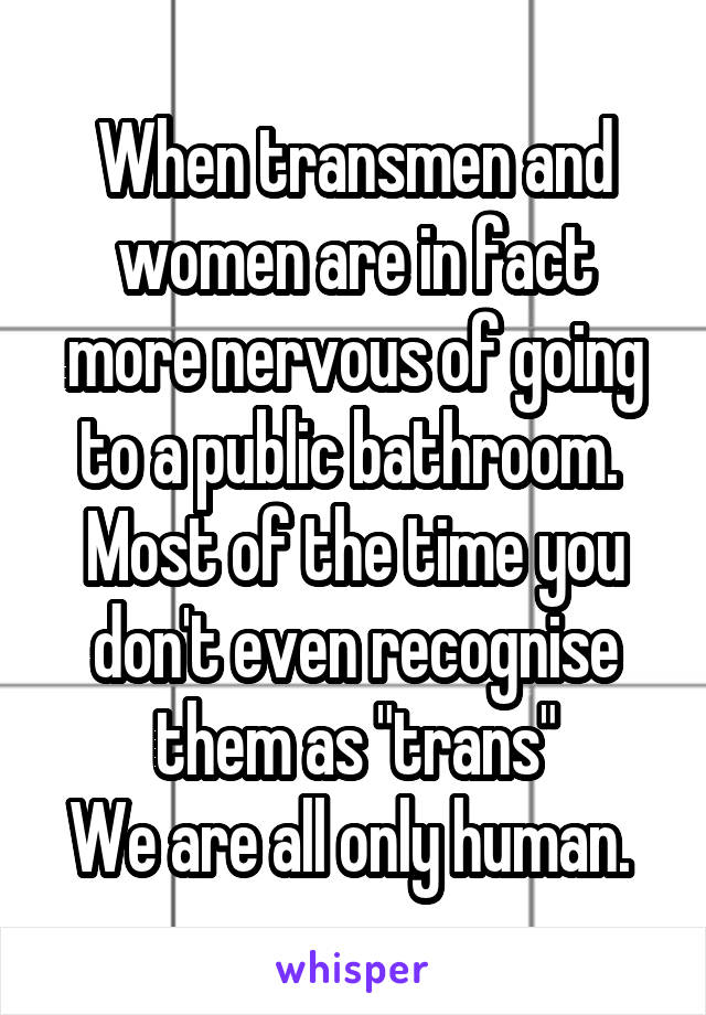 When transmen and women are in fact more nervous of going to a public bathroom. 
Most of the time you don't even recognise them as "trans"
We are all only human. 