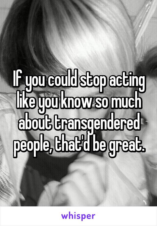 If you could stop acting like you know so much about transgendered people, that'd be great.