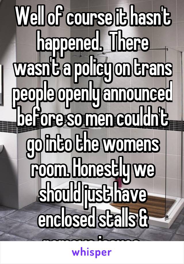 Well of course it hasn't happened.  There wasn't a policy on trans people openly announced before so men couldn't go into the womens room. Honestly we should just have enclosed stalls & remove issues.