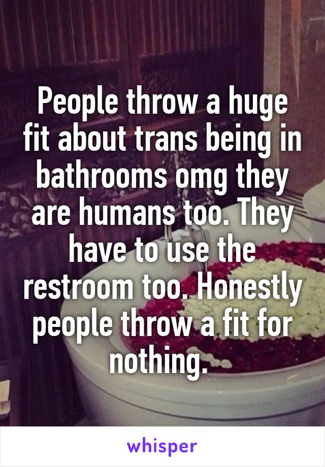 People throw a huge fit about trans being in bathrooms omg they are humans too. They have to use the restroom too. Honestly people throw a fit for nothing. 