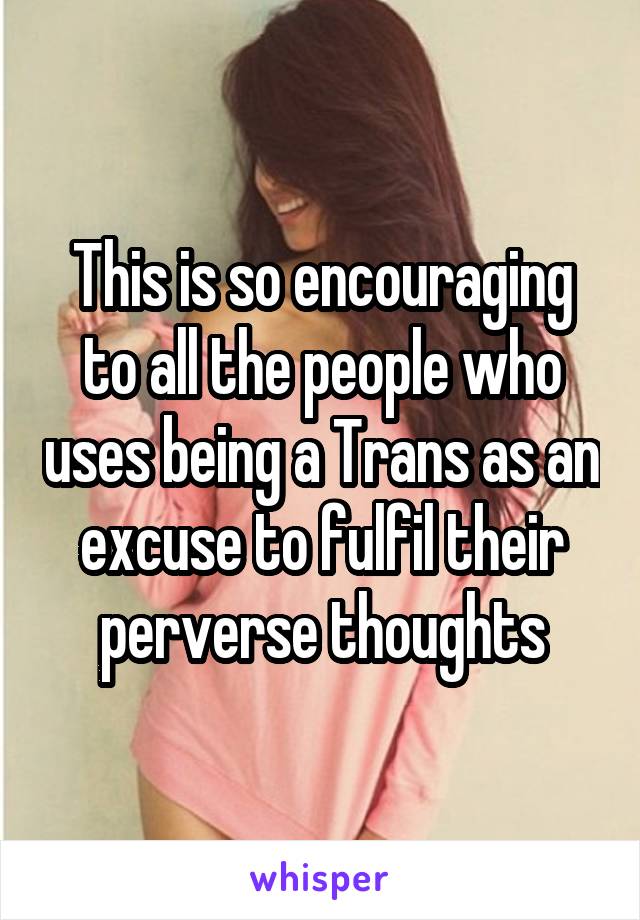 This is so encouraging to all the people who uses being a Trans as an excuse to fulfil their perverse thoughts