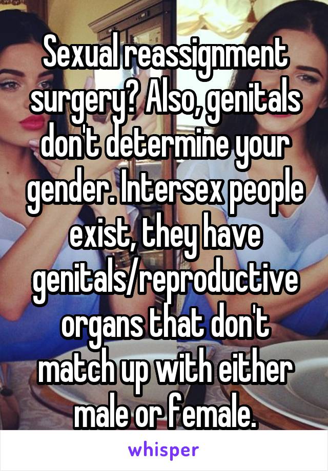 Sexual reassignment surgery? Also, genitals don't determine your gender. Intersex people exist, they have genitals/reproductive organs that don't match up with either male or female.