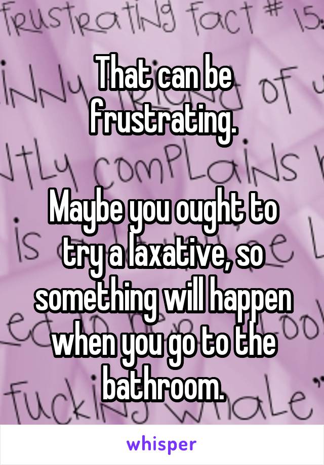 That can be frustrating.

Maybe you ought to try a laxative, so something will happen when you go to the bathroom.