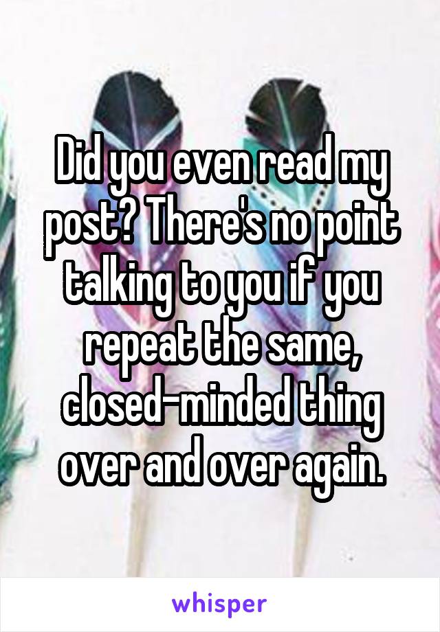 Did you even read my post? There's no point talking to you if you repeat the same, closed-minded thing over and over again.