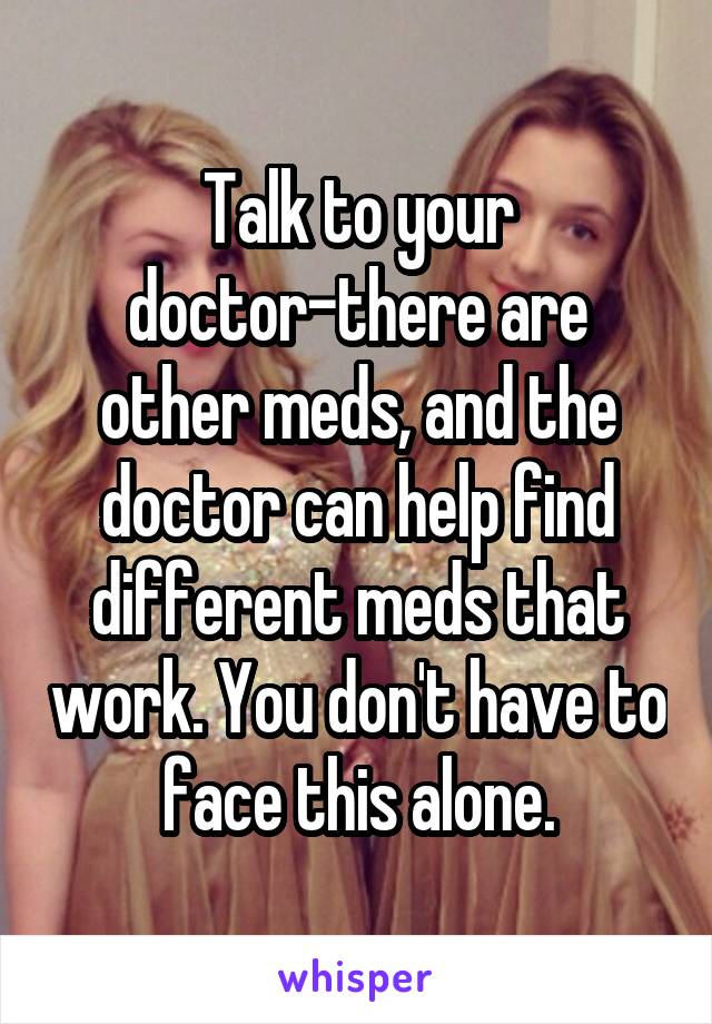 Talk to your doctor-there are other meds, and the doctor can help find different meds that work. You don't have to face this alone.