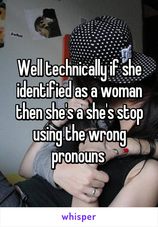 Well technically if she identified as a woman then she's a she's stop using the wrong pronouns 