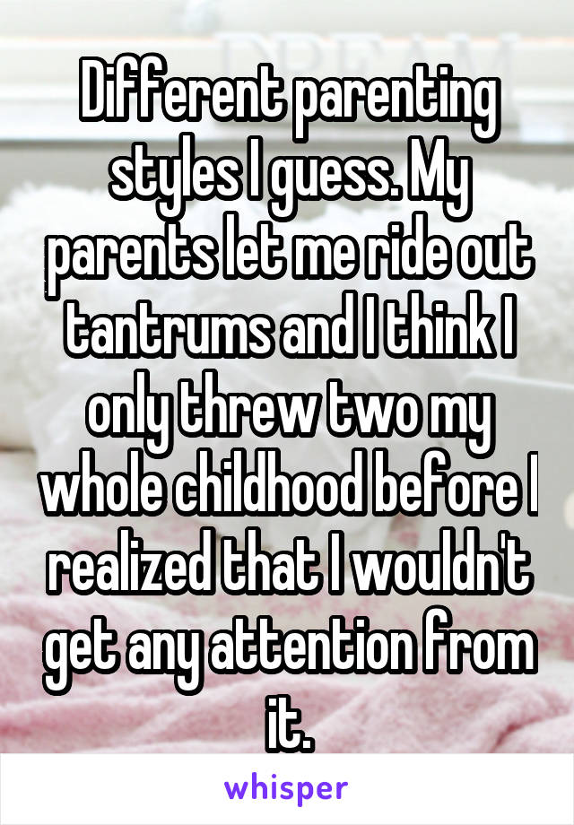 Different parenting styles I guess. My parents let me ride out tantrums and I think I only threw two my whole childhood before I realized that I wouldn't get any attention from it.