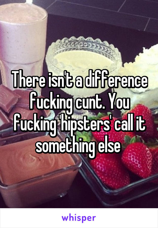 There isn't a difference fucking cunt. You fucking 'hipsters' call it something else 