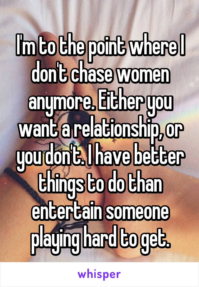 I'm to the point where I don't chase women anymore. Either you want a relationship, or you don't. I have better things to do than entertain someone playing hard to get.