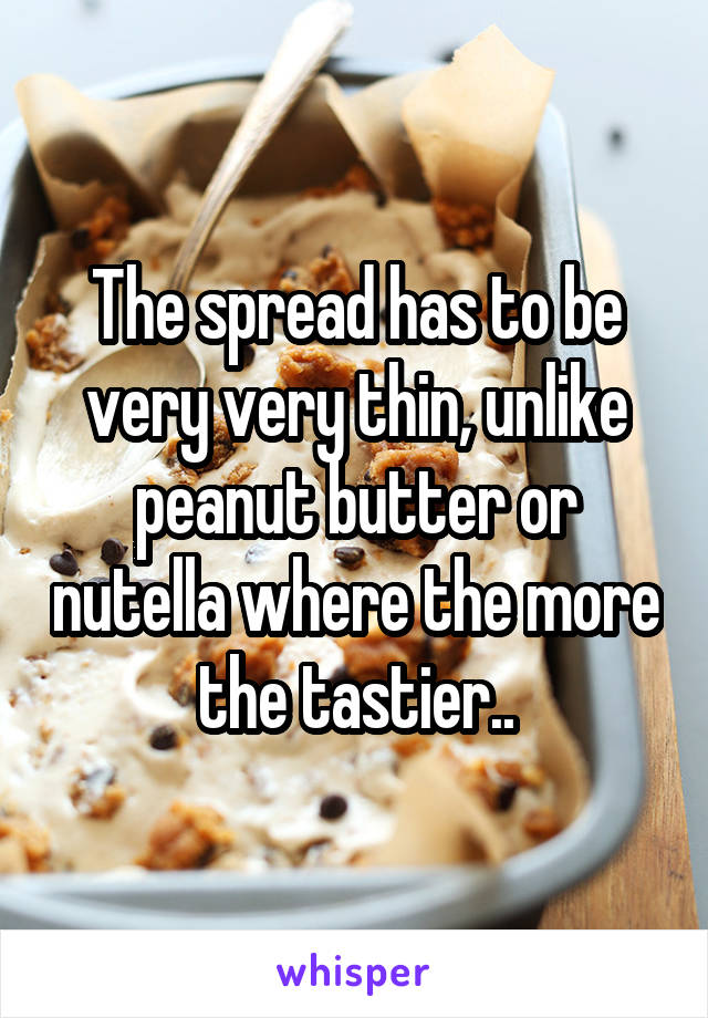 The spread has to be very very thin, unlike peanut butter or nutella where the more the tastier..