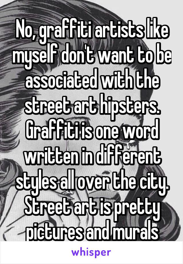 No, graffiti artists like myself don't want to be associated with the street art hipsters. Graffiti is one word written in different styles all over the city. Street art is pretty pictures and murals