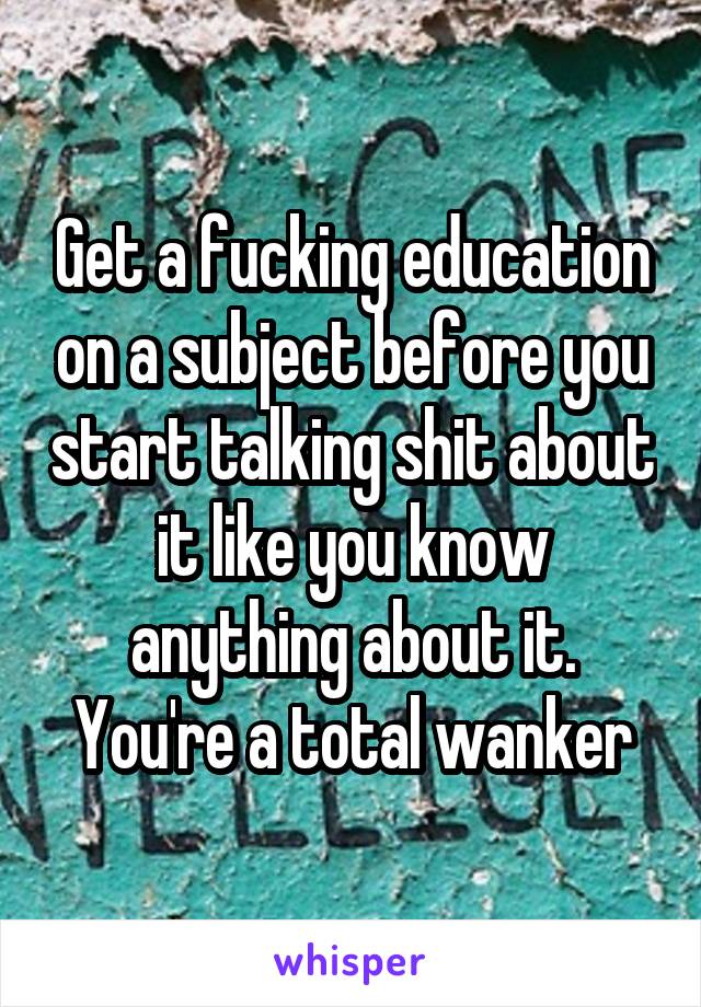 Get a fucking education on a subject before you start talking shit about it like you know anything about it. You're a total wanker