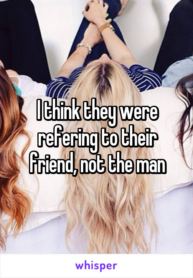 I think they were refering to their friend, not the man