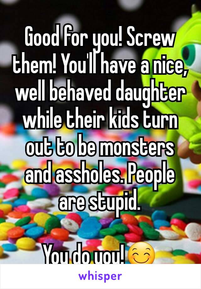 Good for you! Screw them! You'll have a nice, well behaved daughter while their kids turn out to be monsters and assholes. People are stupid.

You do you!😊