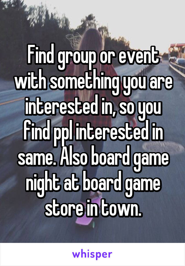 Find group or event with something you are interested in, so you find ppl interested in same. Also board game night at board game store in town.
