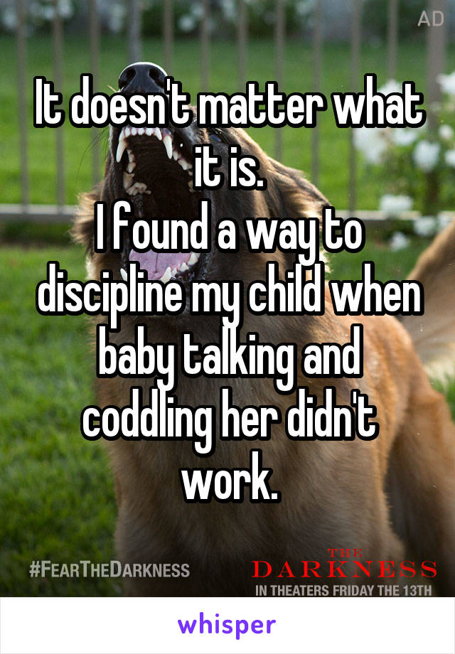 It doesn't matter what it is.
I found a way to discipline my child when baby talking and coddling her didn't work.
