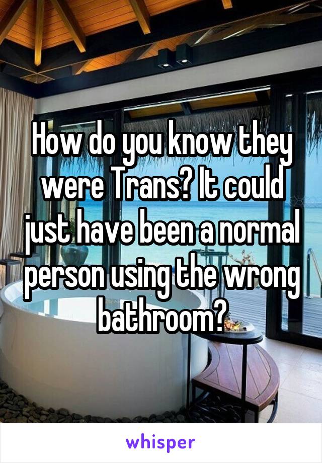 How do you know they were Trans? It could just have been a normal person using the wrong bathroom?