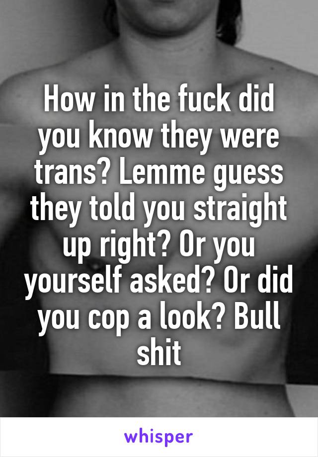 How in the fuck did you know they were trans? Lemme guess they told you straight up right? Or you yourself asked? Or did you cop a look? Bull shit