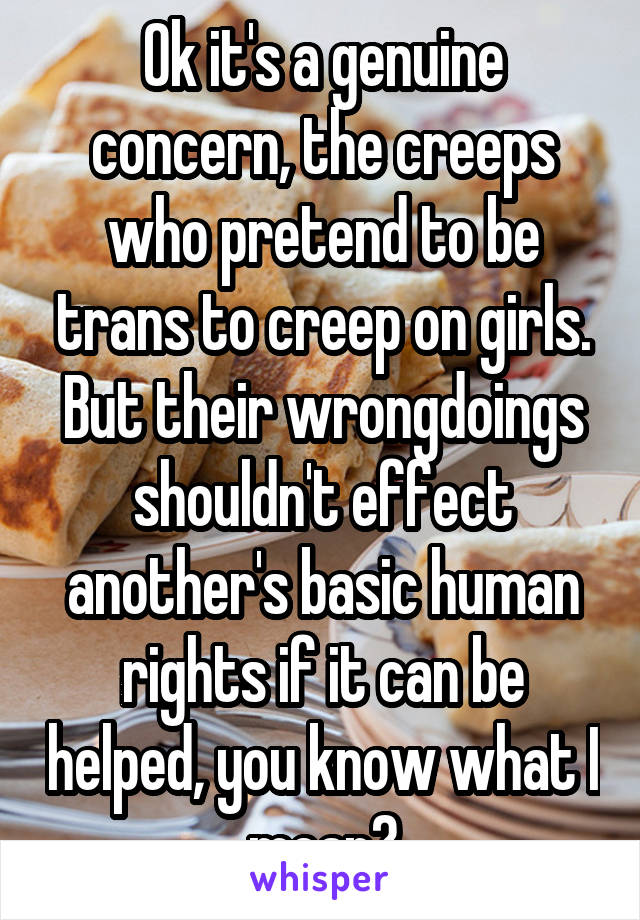 Ok it's a genuine concern, the creeps who pretend to be trans to creep on girls. But their wrongdoings shouldn't effect another's basic human rights if it can be helped, you know what I mean?