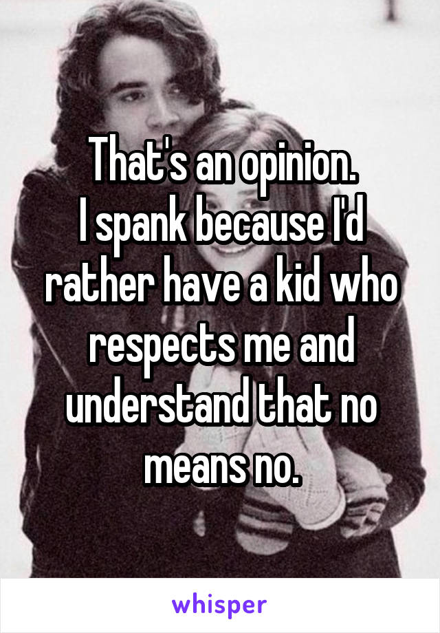 That's an opinion.
I spank because I'd rather have a kid who respects me and understand that no means no.
