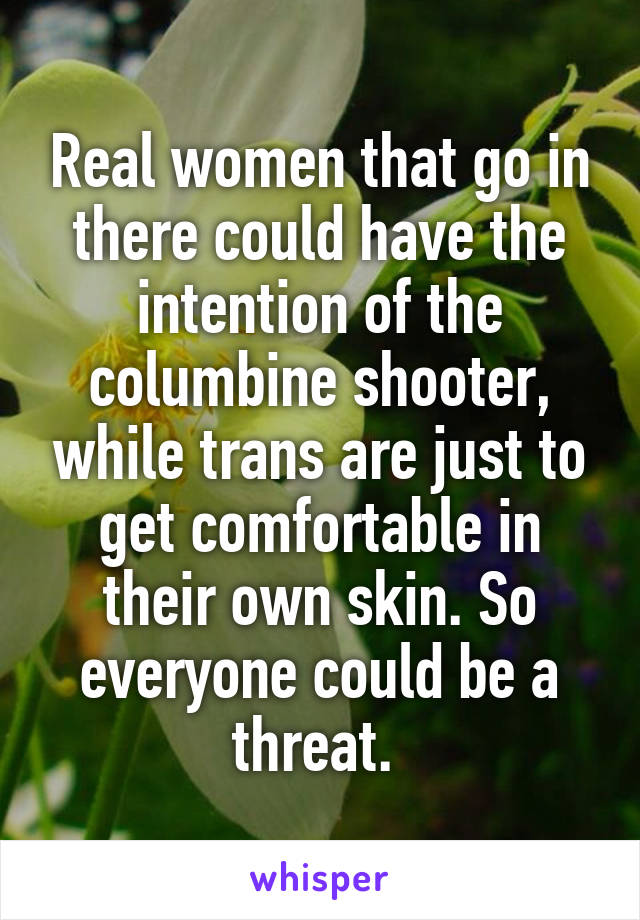 Real women that go in there could have the intention of the columbine shooter, while trans are just to get comfortable in their own skin. So everyone could be a threat. 