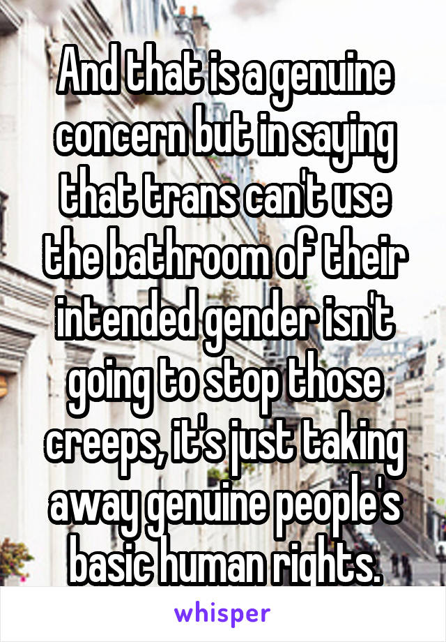 And that is a genuine concern but in saying that trans can't use the bathroom of their intended gender isn't going to stop those creeps, it's just taking away genuine people's basic human rights.