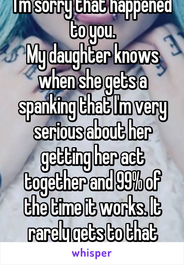I'm sorry that happened to you.
My daughter knows when she gets a spanking that I'm very serious about her getting her act together and 99% of the time it works. It rarely gets to that point 