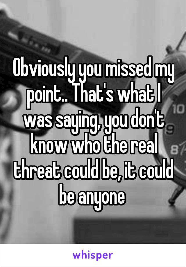 Obviously you missed my point.. That's what I was saying, you don't know who the real threat could be, it could be anyone 