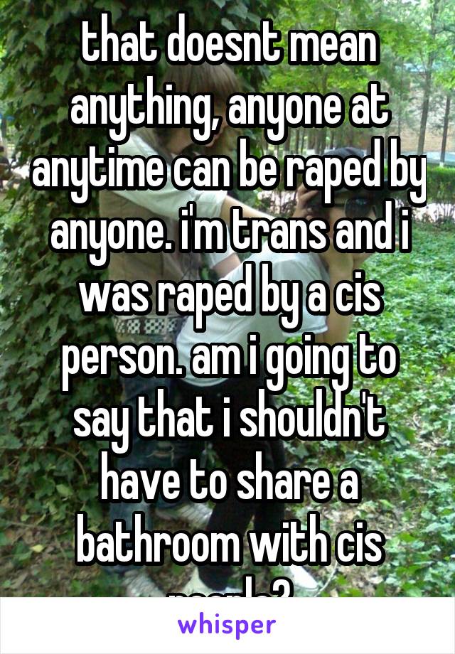 that doesnt mean anything, anyone at anytime can be raped by anyone. i'm trans and i was raped by a cis person. am i going to say that i shouldn't have to share a bathroom with cis people?