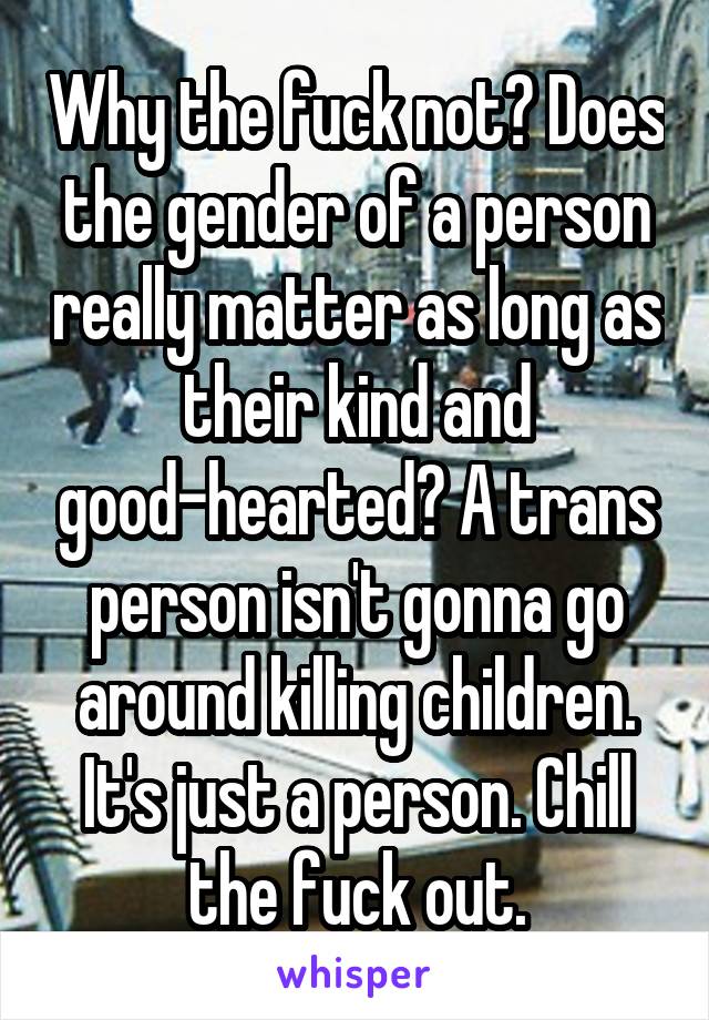 Why the fuck not? Does the gender of a person really matter as long as their kind and good-hearted? A trans person isn't gonna go around killing children. It's just a person. Chill the fuck out.