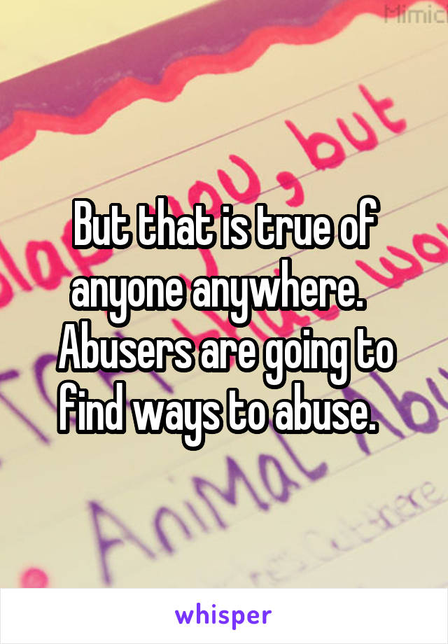 But that is true of anyone anywhere.   Abusers are going to find ways to abuse.  