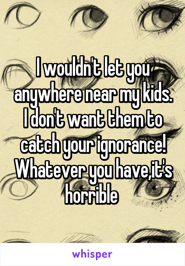 I wouldn't let you anywhere near my kids. I don't want them to catch your ignorance! Whatever you have,it's horrible 