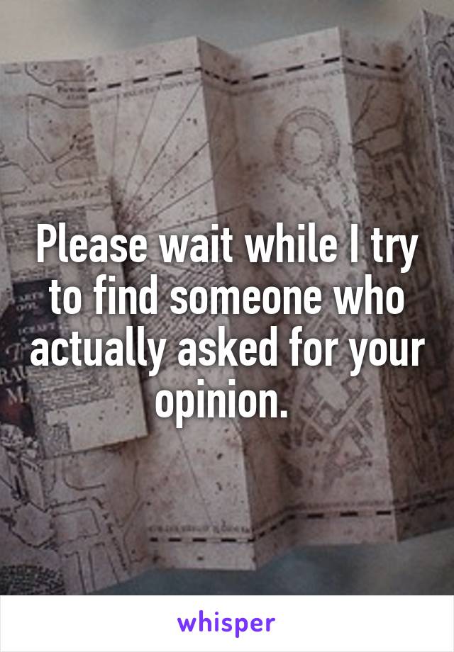 Please wait while I try to find someone who actually asked for your opinion. 