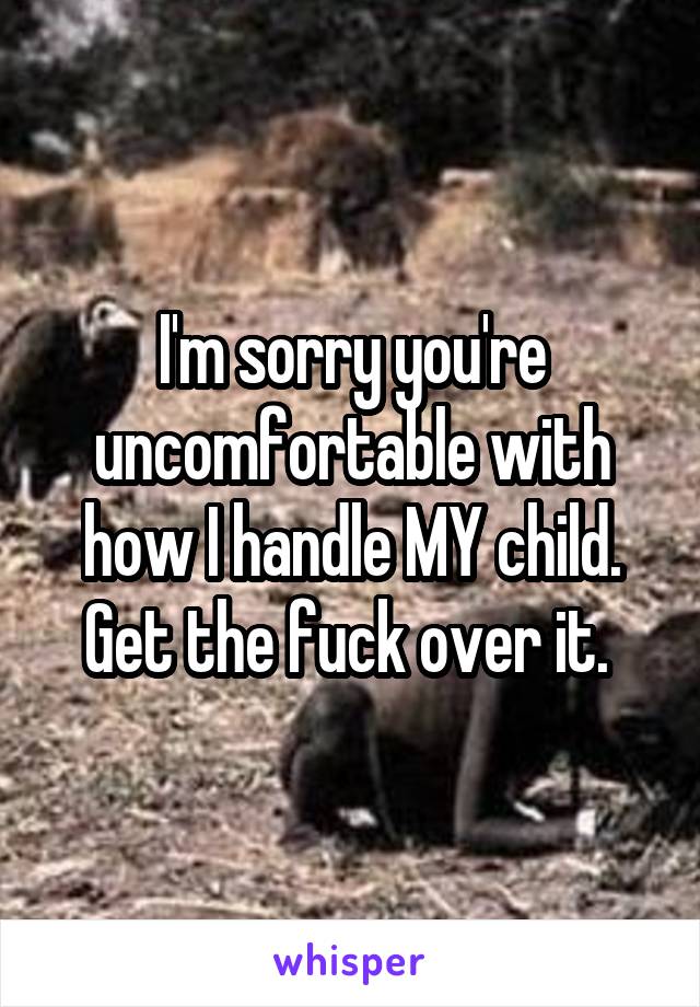 I'm sorry you're uncomfortable with how I handle MY child.
Get the fuck over it. 