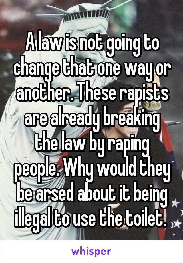 A law is not going to change that one way or another. These rapists are already breaking the law by raping people. Why would they be arsed about it being illegal to use the toilet. 