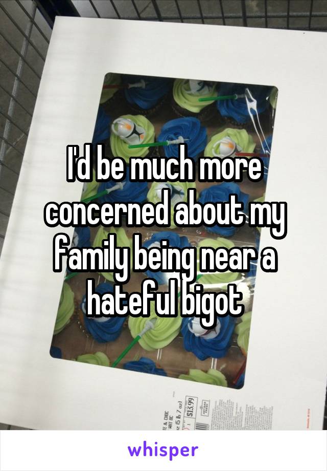 I'd be much more concerned about my family being near a hateful bigot