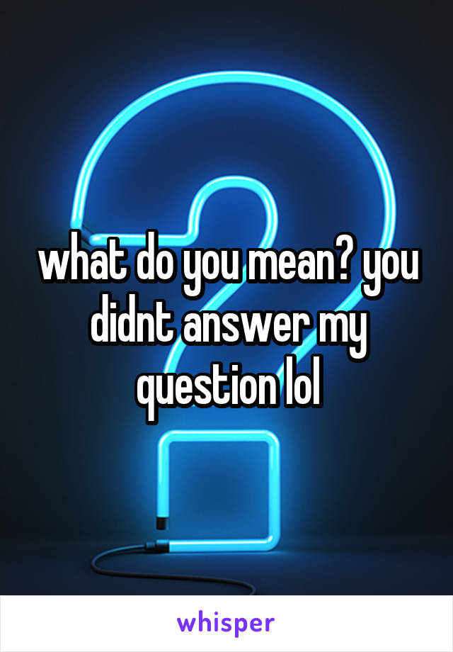 what do you mean? you didnt answer my question lol