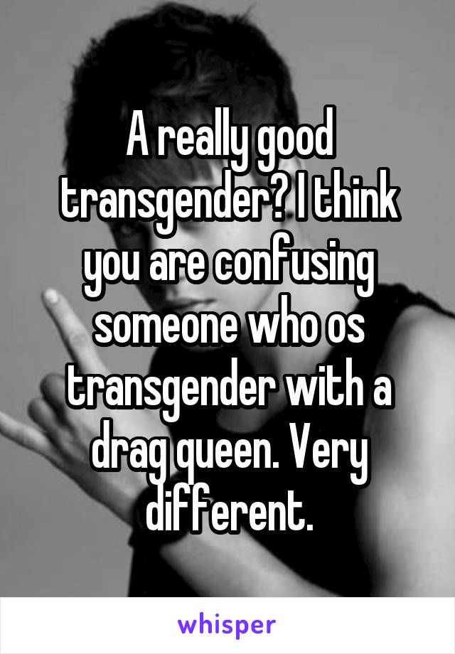 A really good transgender? I think you are confusing someone who os transgender with a drag queen. Very different.