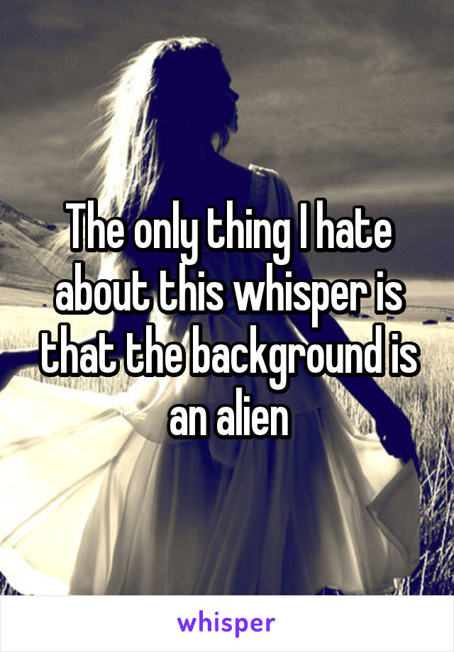 The only thing I hate about this whisper is that the background is an alien