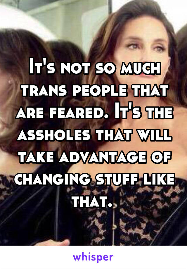 It's not so much trans people that are feared. It's the assholes that will take advantage of changing stuff like that. 