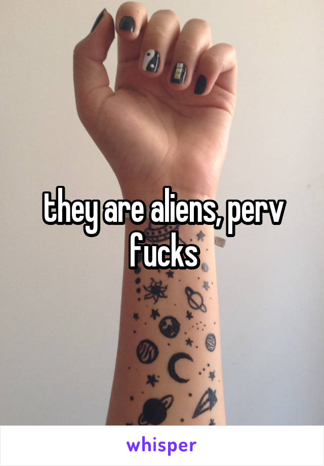 they are aliens, perv fucks