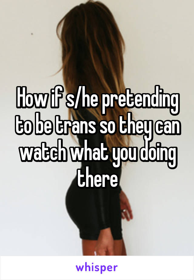 How if s/he pretending to be trans so they can watch what you doing there