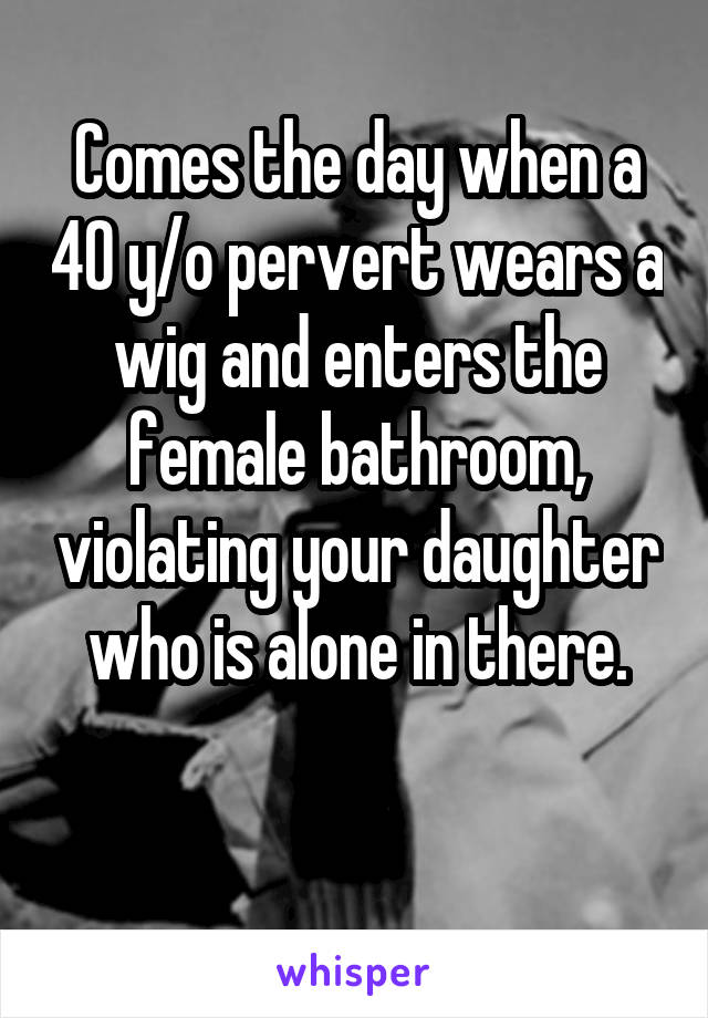 Comes the day when a 40 y/o pervert wears a wig and enters the female bathroom, violating your daughter who is alone in there.

