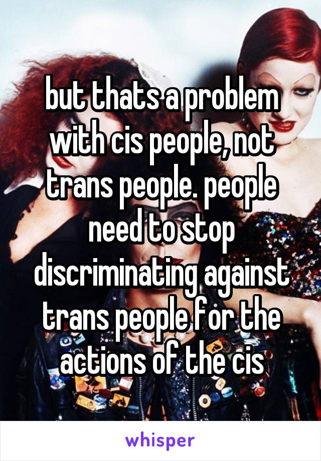 but thats a problem with cis people, not trans people. people need to stop discriminating against trans people for the actions of the cis