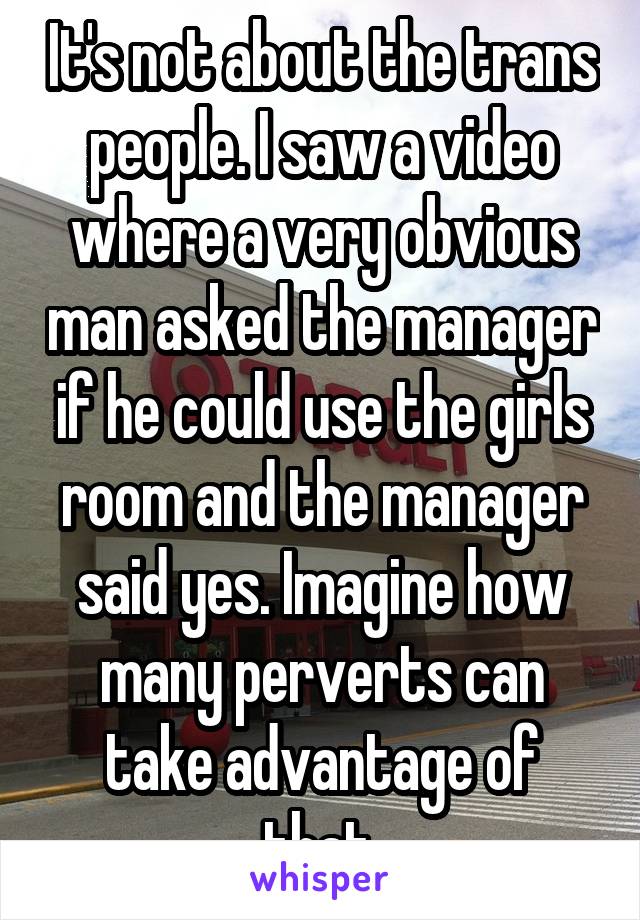 It's not about the trans people. I saw a video where a very obvious man asked the manager if he could use the girls room and the manager said yes. Imagine how many perverts can take advantage of that.