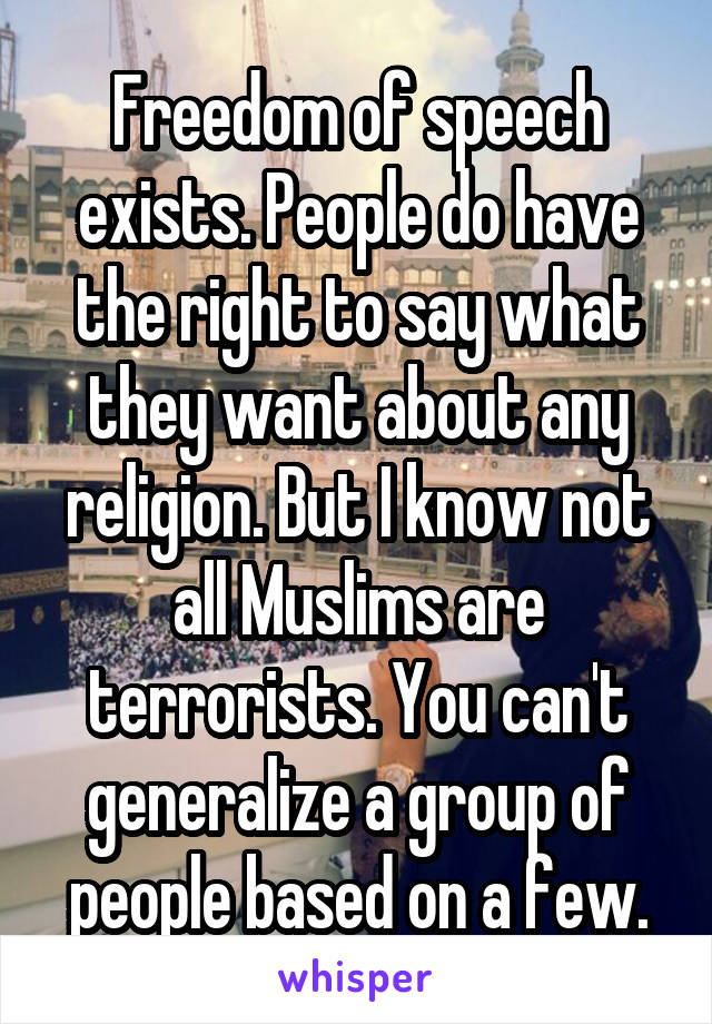 Freedom of speech exists. People do have the right to say what they want about any religion. But I know not all Muslims are terrorists. You can't generalize a group of people based on a few.