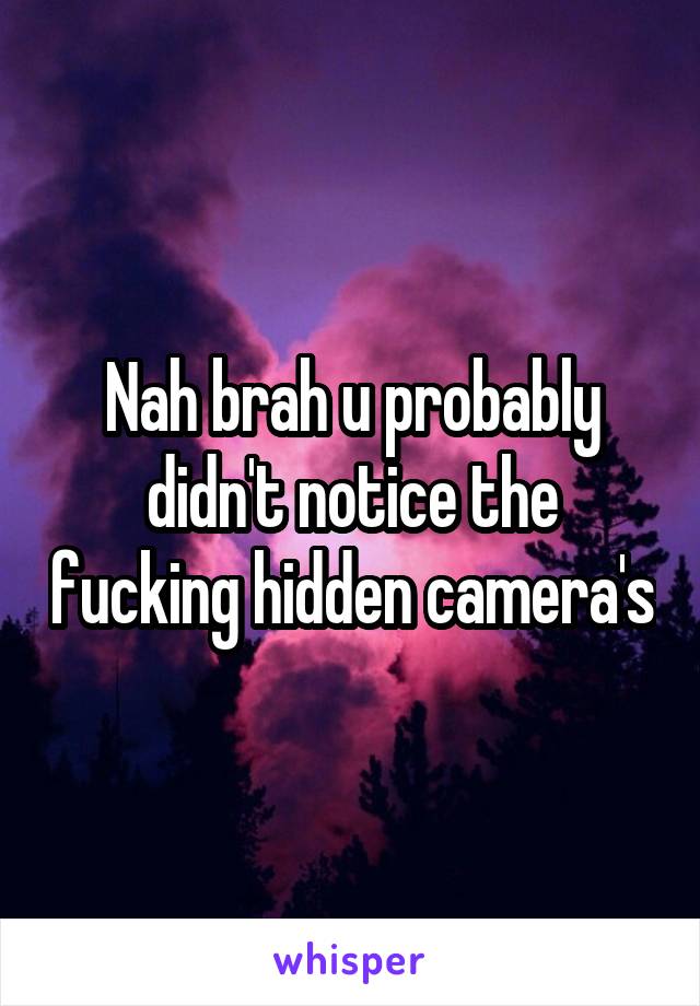 Nah brah u probably didn't notice the fucking hidden camera's