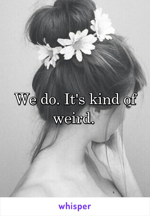 We do. It's kind of weird. 