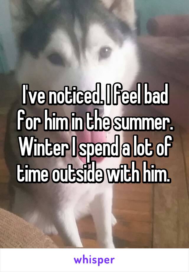 I've noticed. I feel bad for him in the summer. Winter I spend a lot of time outside with him. 