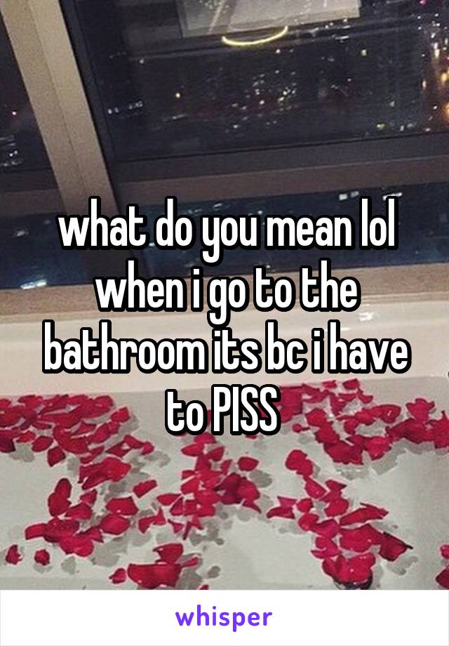 what do you mean lol when i go to the bathroom its bc i have to PISS 